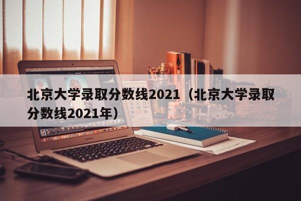 北京大学录取分数线2021（北京大学录取分数线2021年）