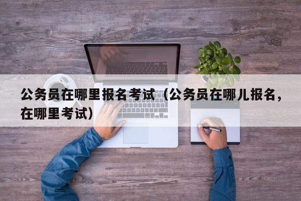 公务员在哪里报名考试（公务员在哪儿报名,在哪里考试）