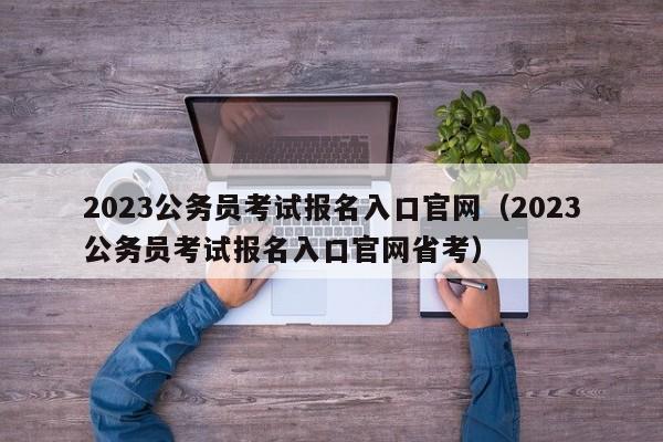 2023公务员考试报名入口官网（2023公务员考试报名入口官网省考）