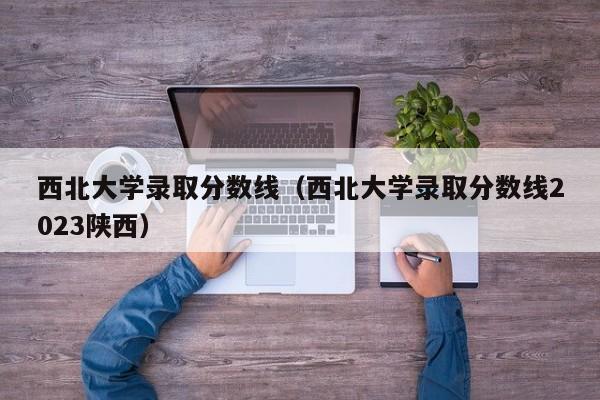 西北大学录取分数线（西北大学录取分数线2023陕西）