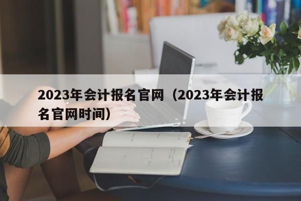 2023年会计报名官网（2023年会计报名官网时间）