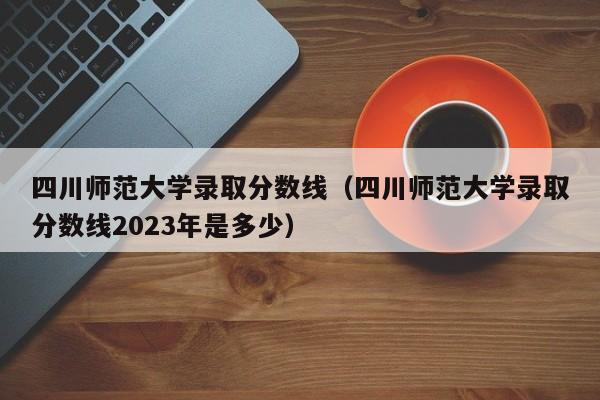 四川师范大学录取分数线（四川师范大学录取分数线2023年是多少）