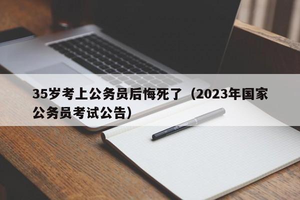 35岁考上公务员后悔死了（2023年国家公务员考试公告）