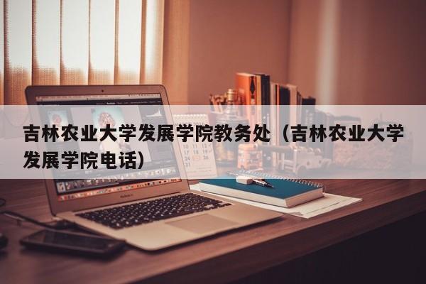 吉林农业大学发展学院教务处（吉林农业大学发展学院电话）