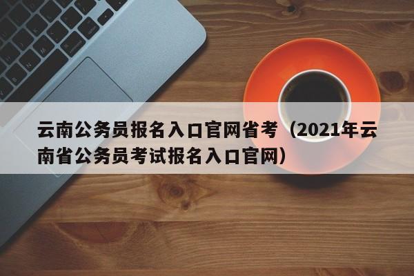 云南公务员报名入口官网省考（2021年云南省公务员考试报名入口官网）