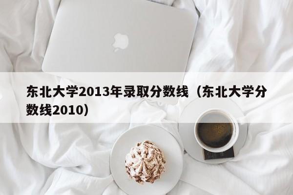 东北大学2013年录取分数线（东北大学分数线2010）