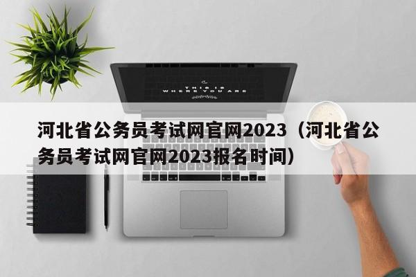 河北省公务员考试网官网2023（河北省公务员考试网官网2023报名时间）