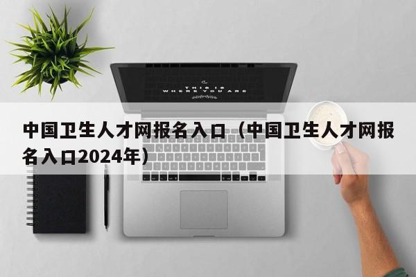 中国卫生人才网报名入口（中国卫生人才网报名入口2024年）