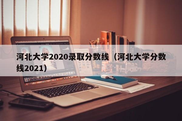 河北大学2020录取分数线（河北大学分数线2021）