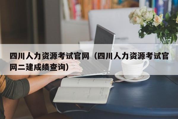 四川人力资源考试官网（四川人力资源考试官网二建成绩查询）