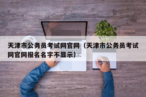 天津市公务员考试网官网（天津市公务员考试网官网报名名字不显示）