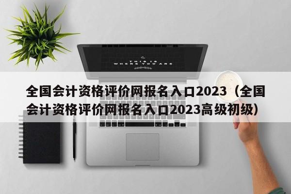 全国会计资格评价网报名入口2023（全国会计资格评价网报名入口2023高级初级）