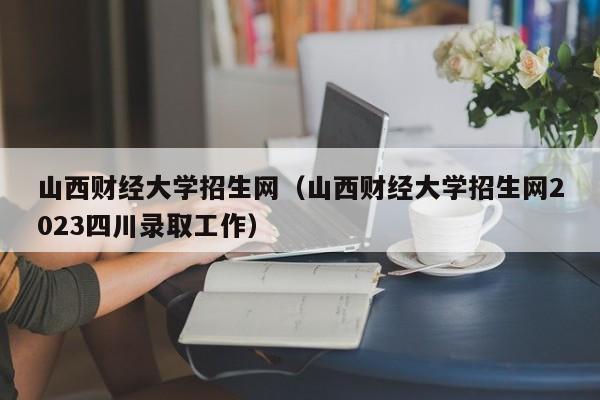 山西财经大学招生网（山西财经大学招生网2023四川录取工作）