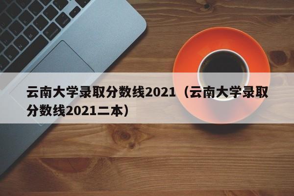 云南大学录取分数线2021（云南大学录取分数线2021二本）