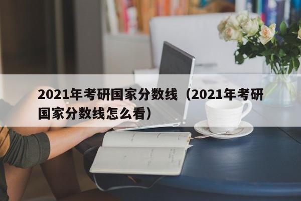 2021年考研国家分数线（2021年考研国家分数线怎么看）