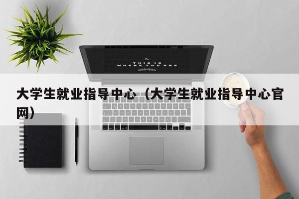 大学生就业指导中心（大学生就业指导中心官网）