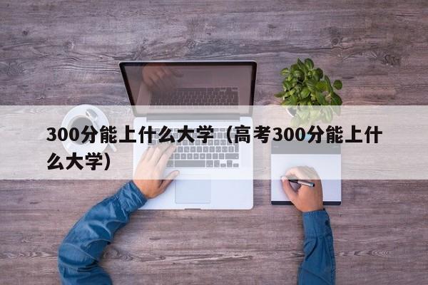 300分能上什么大学（高考300分能上什么大学）