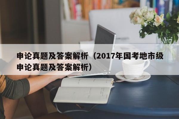 申论真题及答案解析（2017年国考地市级申论真题及答案解析）