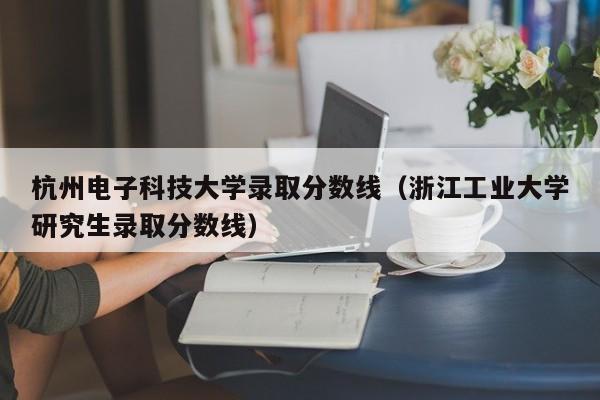 杭州电子科技大学录取分数线（浙江工业大学研究生录取分数线）