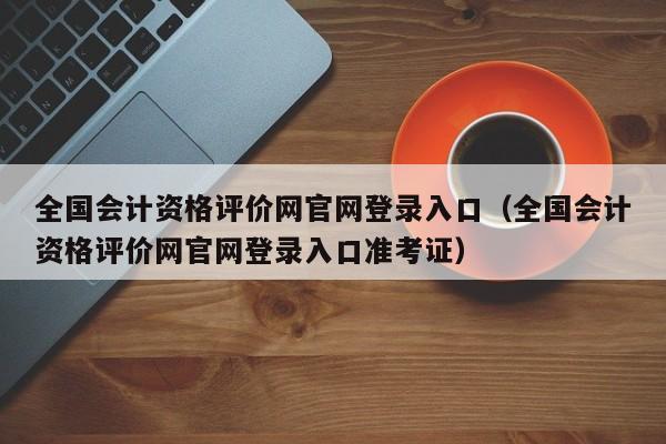 全国会计资格评价网官网登录入口（全国会计资格评价网官网登录入口准考证）