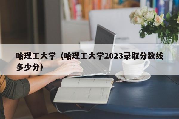 哈理工大学（哈理工大学2023录取分数线多少分）