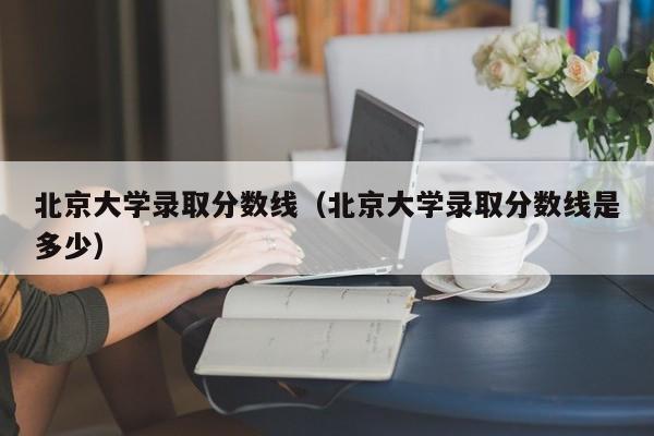 北京大学录取分数线（北京大学录取分数线是多少）