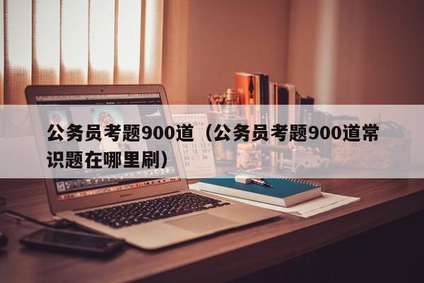 公务员考题900道（公务员考题900道常识题在哪里刷）