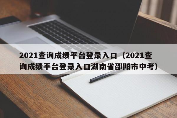 2021查询成绩平台登录入口（2021查询成绩平台登录入口湖南省邵阳市中考）