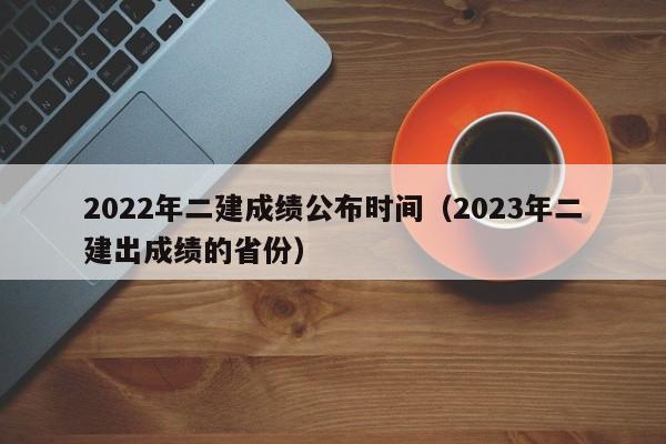 2022年二建成绩公布时间（2023年二建出成绩的省份）