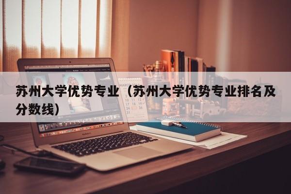 苏州大学优势专业（苏州大学优势专业排名及分数线）