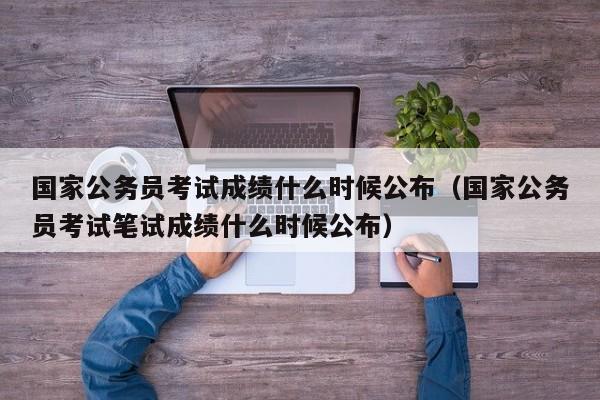 国家公务员考试成绩什么时候公布（国家公务员考试笔试成绩什么时候公布）