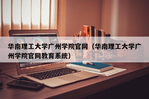 华南理工大学广州学院官网（华南理工大学广州学院官网教育系统）