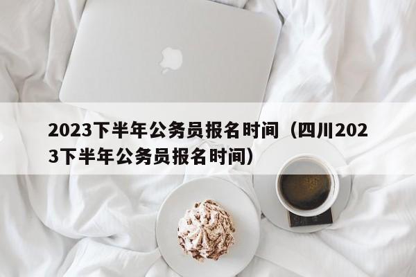 2023下半年公务员报名时间（四川2023下半年公务员报名时间）