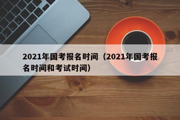 2021年国考报名时间（2021年国考报名时间和考试时间）