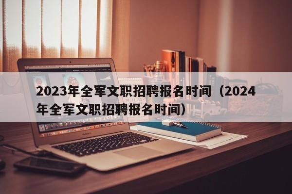 2023年全军文职招聘报名时间（2024年全军文职招聘报名时间）