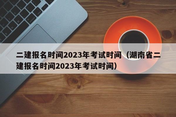 二建报名时间2023年考试时间（湖南省二建报名时间2023年考试时间）