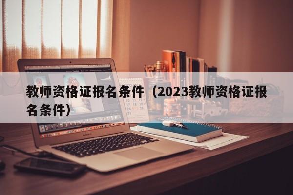 教师资格证报名条件（2023教师资格证报名条件）