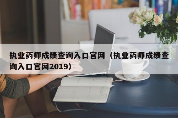 执业药师成绩查询入口官网（执业药师成绩查询入口官网2019）