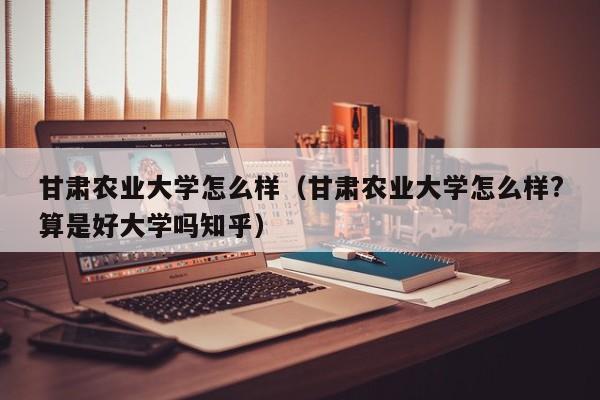 甘肃农业大学怎么样（甘肃农业大学怎么样?算是好大学吗知乎）