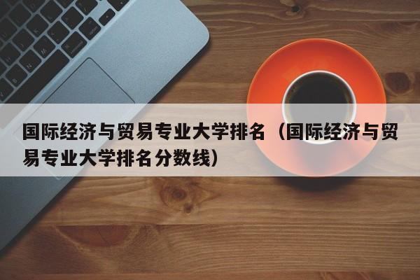 国际经济与贸易专业大学排名（国际经济与贸易专业大学排名分数线）