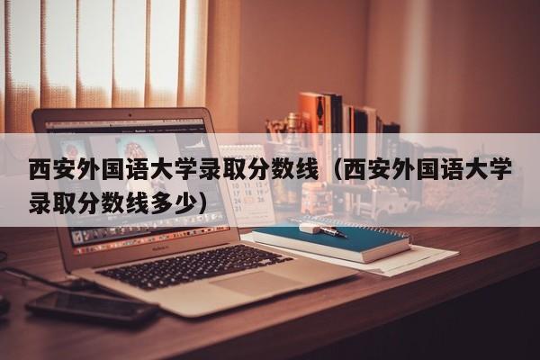 西安外国语大学录取分数线（西安外国语大学录取分数线多少）