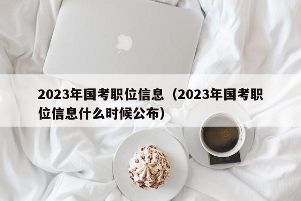 2023年国考职位信息（2023年国考职位信息什么时候公布）