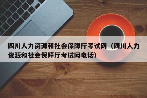 四川人力资源和社会保障厅考试网（四川人力资源和社会保障厅考试网电话）