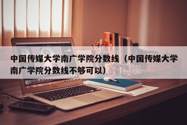 中国传媒大学南广学院分数线（中国传媒大学南广学院分数线不够可以）