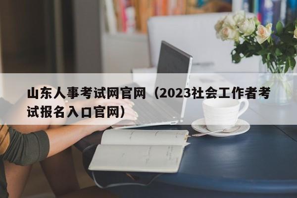 山东人事考试网官网（2023社会工作者考试报名入口官网）