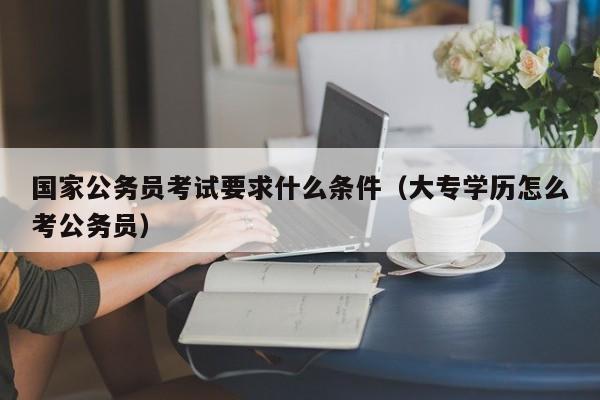 国家公务员考试要求什么条件（大专学历怎么考公务员）