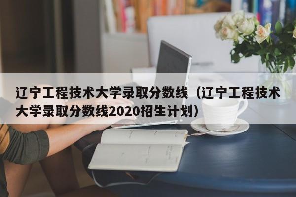 辽宁工程技术大学录取分数线（辽宁工程技术大学录取分数线2020招生计划）