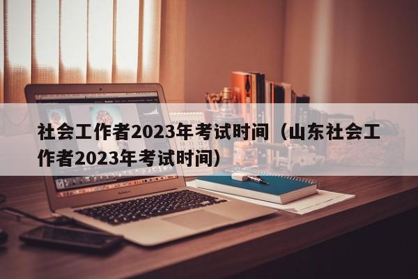 社会工作者2023年考试时间（山东社会工作者2023年考试时间）