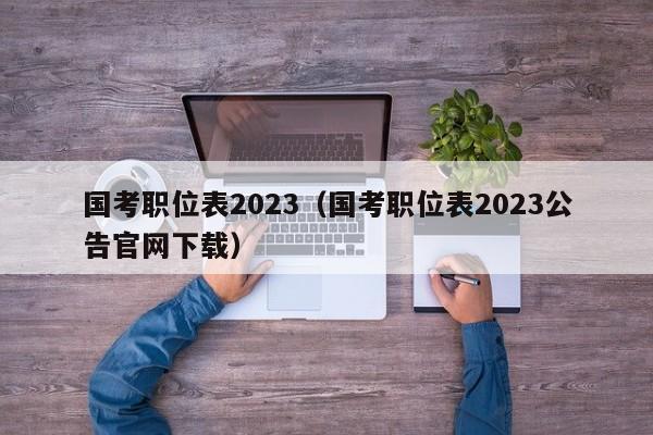 国考职位表2023（国考职位表2023公告官网下载）