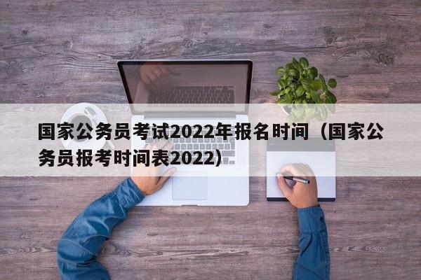 国家公务员考试2022年报名时间（国家公务员报考时间表2022）